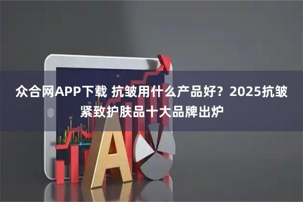 众合网APP下载 抗皱用什么产品好?2025抗皱紧致护肤品十大品牌出炉