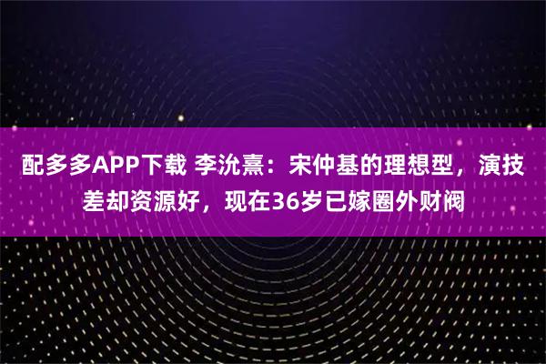 配多多APP下载 李沇熹：宋仲基的理想型，演技差却资源好，现在36岁已嫁圈外财阀