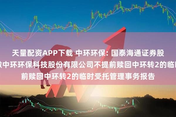 天量配资APP下载 中环环保: 国泰海通证券股份有限公司关于安徽中环环保科技股份有限公司不提前赎回中环转2的临时受托管理事务报告