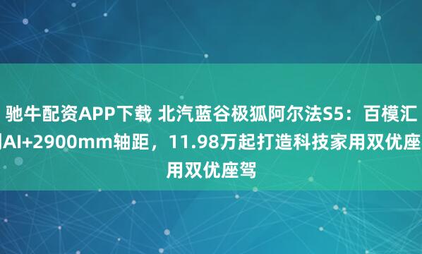 驰牛配资APP下载 北汽蓝谷极狐阿尔法S5：百模汇创AI+2900mm轴距，11.98万起打造科技家用双优座驾