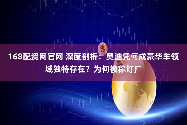 168配资网官网 深度剖析：奥迪凭何成豪华车领域独特存在？为何被称灯厂