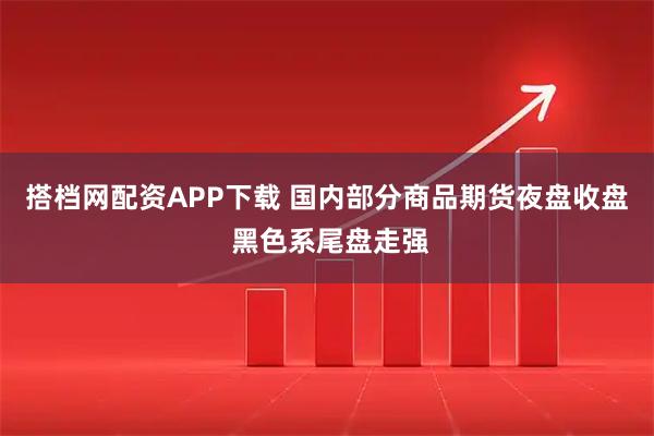 搭档网配资APP下载 国内部分商品期货夜盘收盘 黑色系尾盘走强