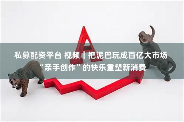 私募配资平台 视频|把泥巴玩成百亿大市场 “亲手创作”的快乐重塑新消费