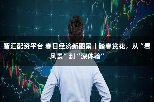 智汇配资平台 春日经济新图景｜踏春赏花，从“看风景”到“深体验”
