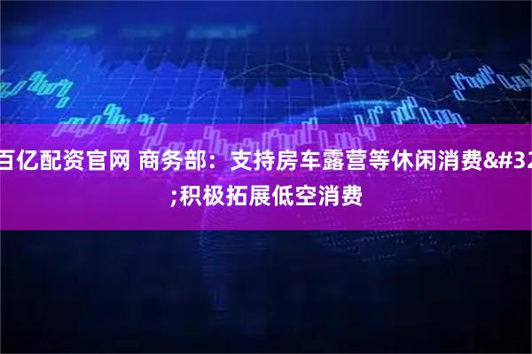 百亿配资官网 商务部：支持房车露营等休闲消费 积极拓展低空消费
