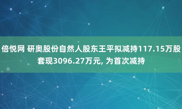 倍悦网 研奥股份自然人股东王平拟减持117.15万股套现3096.27万元, 为首次减持