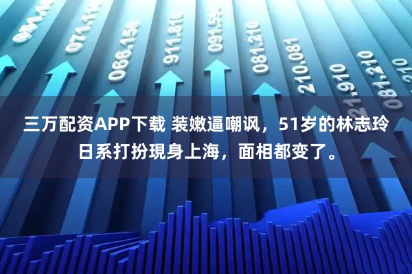 三万配资APP下载 装嫩逼嘲讽,51岁的林志玲日系打扮現身上海,面相都变了。