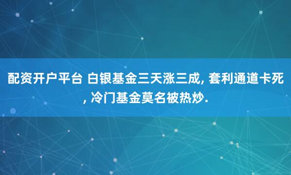 配资开户平台 白银基金三天涨三成, 套利通道卡死, 冷门基金莫名被热炒.