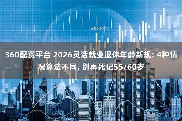 360配资平台 2026灵活就业退休年龄新规: 4种情况算法不同, 别再死记55/60岁