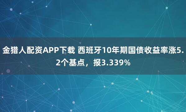 金猎人配资APP下载 西班牙10年期国债收益率涨5.2个基点，报3.339%