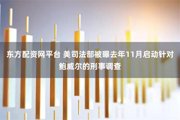 东方配资网平台 美司法部被曝去年11月启动针对鲍威尔的刑事调查