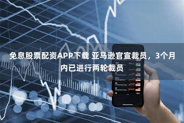 免息股票配资APP下载 亚马逊官宣裁员，3个月内已进行两轮裁员