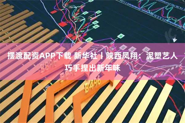 摆渡配资APP下载 新华社丨陕西凤翔：泥塑艺人巧手捏出新年味