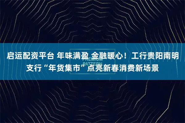 启运配资平台 年味满盈 金融暖心！工行贵阳南明支行“年货集市”点亮新春消费新场景
