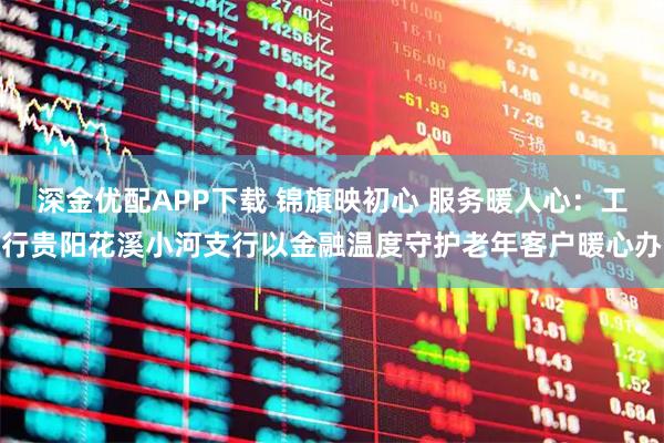 深金优配APP下载 锦旗映初心 服务暖人心：工行贵阳花溪小河支行以金融温度守护老年客户暖心办
