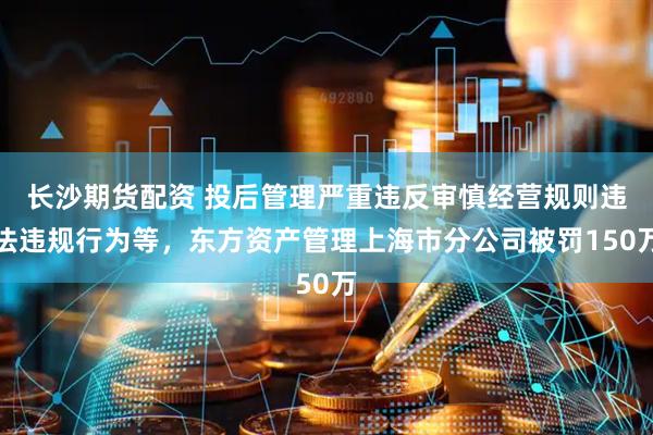 长沙期货配资 投后管理严重违反审慎经营规则违法违规行为等，东方资产管理上海市分公司被罚150万