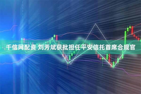 千信网配资 刘芳斌获批担任平安信托首席合规官