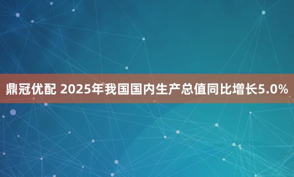 鼎冠优配 2025年我国国内生产总值同比增长5.0%