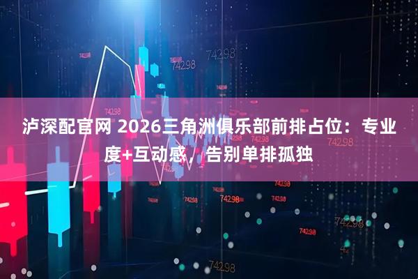 泸深配官网 2026三角洲俱乐部前排占位：专业度+互动感，告别单排孤独