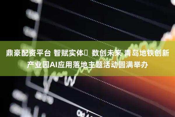 鼎豪配资平台 智赋实体・数创未来 青岛地铁创新产业园AI应用落地主题活动圆满举办