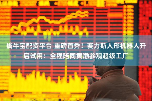 擒牛宝配资平台 重磅首秀!赛力斯人形机器人开启试用:全程陪同黄渤参观超级工厂