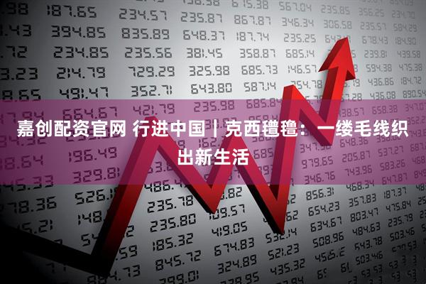 嘉创配资官网 行进中国｜克西氆氇：一缕毛线织出新生活