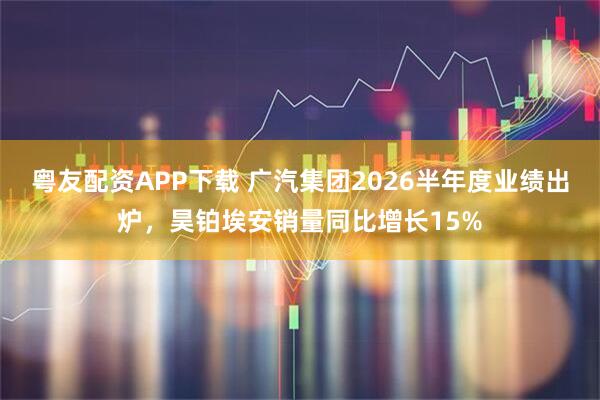 粤友配资APP下载 广汽集团2026半年度业绩出炉，昊铂埃安销量同比增长15%