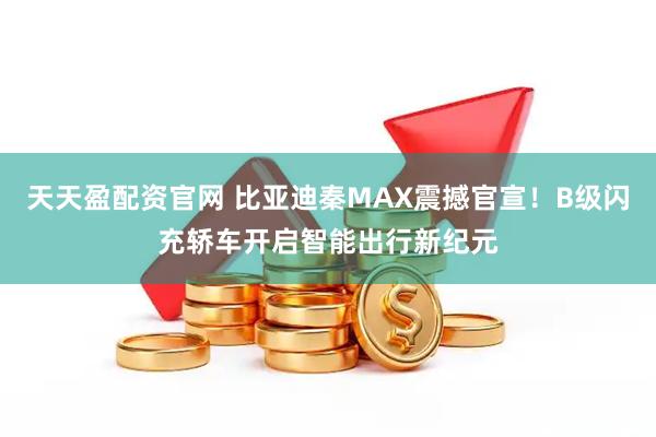 天天盈配资官网 比亚迪秦MAX震撼官宣!B级闪充轿车开启智能出行新纪元