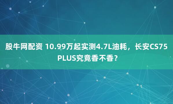 股牛网配资 10.99万起实测4.7L油耗,长安CS75 PLUS究竟香不香?