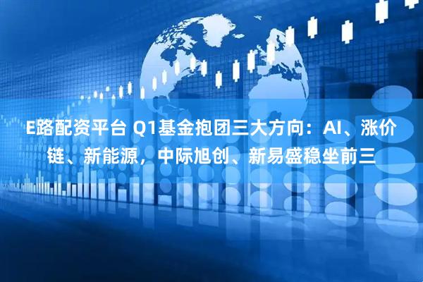 E路配资平台 Q1基金抱团三大方向：AI、涨价链、新能源，中际旭创、新易盛稳坐前三